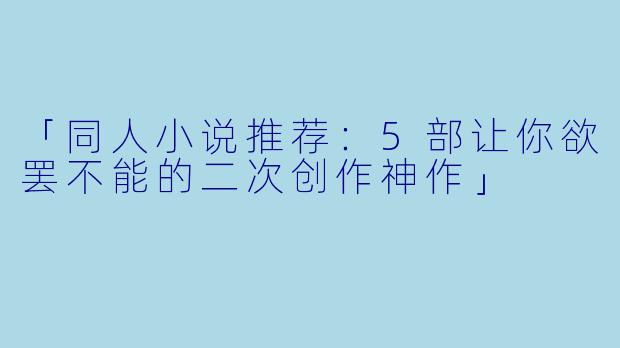 「同人小说推荐：5部让你欲罢不能的二次创作神作」