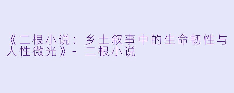《二根小说:乡土叙事中的生命韧性与人性微光》