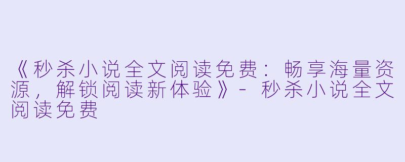 《秒杀小说全文阅读免费：畅享海量资源，解锁阅读新体验》-秒杀小说全文阅读免费