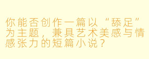 你能否创作一篇以“舔足”为主题，兼具艺术美感与情感张力的短篇小说？