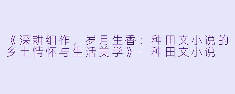 《深耕细作，岁月生香：种田文小说的乡土情怀与生活美学》-种田文小说