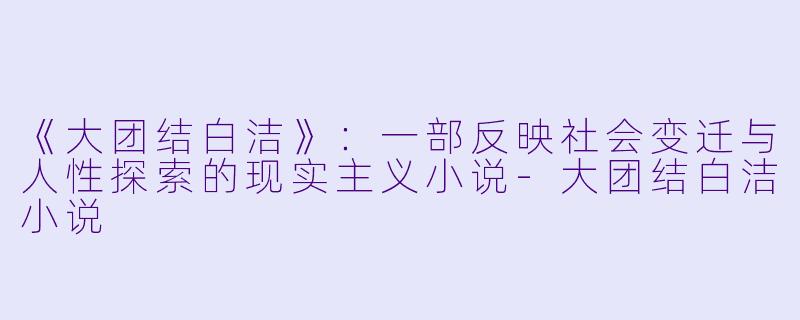《大团结白洁》：一部反映社会变迁与人性探索的现实主义小说-大团结白洁小说