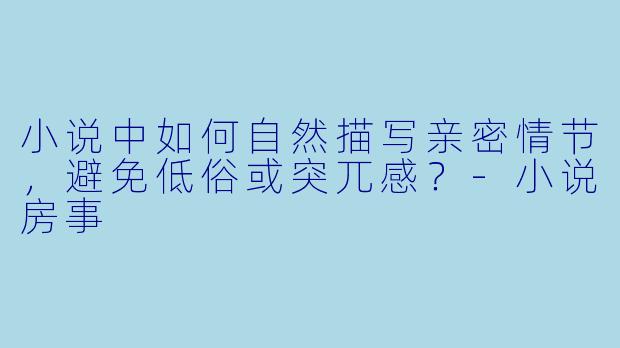 小说中如何自然描写亲密情节，避免低俗或突兀感？-小说房事