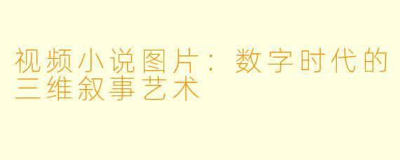 视频小说图片：数字时代的三维叙事艺术