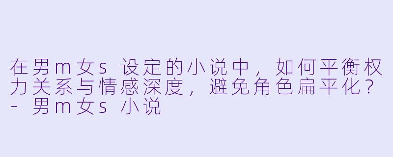 在男m女s设定的小说中，如何平衡权力关系与情感深度，避免角色扁平化？-男m女s小说