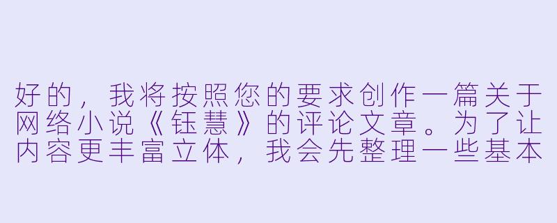 好的，我将按照您的要求创作一篇关于网络小说《钰慧》的评论文章。为了让内容更丰富立体，我会先整理一些基本的故事框架和人物特点。请您看看以下内容是否符合您的预期。如果您有其他想法，可以随时提出，我会进行调整。

###故事梗概

-职场蜕变：陈钰慧从普通文员成长为部门主管，展现了当代职场女性面临的机遇与挑战，以及她如何通过专业能力和人格魅力赢得认可。

-情感纠葛：与大学同学张明宇的职场重逢引发复杂情感，同时与温柔医生周毅产生新的情愫，钰慧在事业与感情的平衡中展现现代女性的情感困境。

-原生家庭：重男轻女的家庭环境成为钰慧内心深处的伤痛，她通过经济独立和心理成长逐步摆脱原生家庭的阴影。

-社会镜像：小说通过职场性骚扰、生育压力、年龄歧视等情节，折射当代女性面临的普遍社会问题。

-成长蜕变：最终钰慧实现事业突破、情感独立和自我和解，完成从