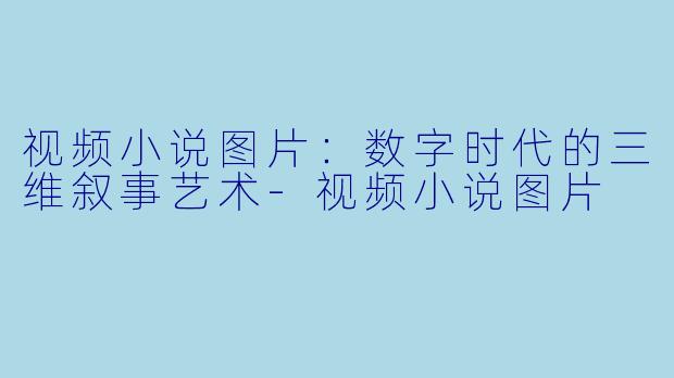 视频小说图片：数字时代的三维叙事艺术-视频小说图片