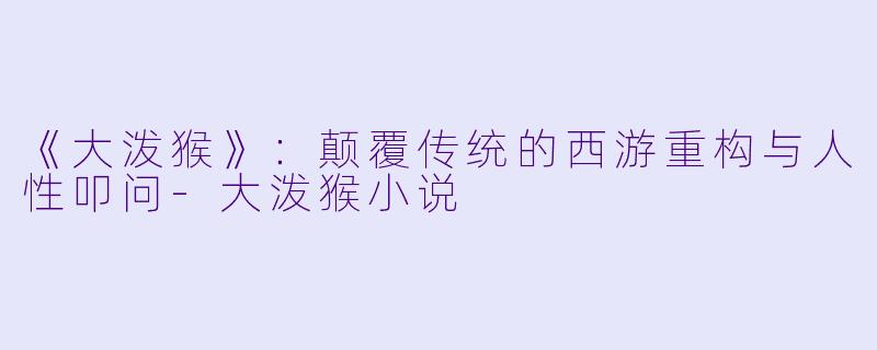 《大泼猴》：颠覆传统的西游重构与人性叩问-大泼猴小说