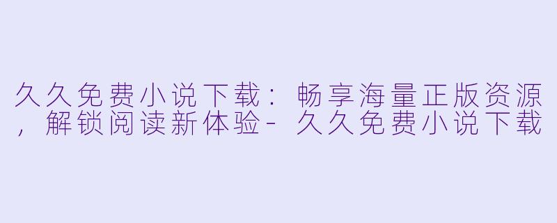 久久免费小说下载：畅享海量正版资源，解锁阅读新体验-久久免费小说下载