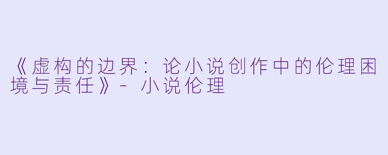 《虚构的边界：论小说创作中的伦理困境与责任》-小说伦理
