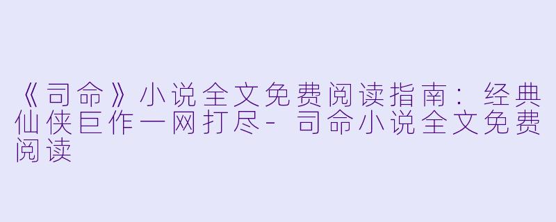 《司命》小说全文免费阅读指南：经典仙侠巨作一网打尽-司命小说全文免费阅读