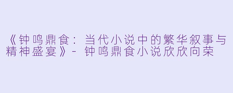 《钟鸣鼎食：当代小说中的繁华叙事与精神盛宴》-钟鸣鼎食小说欣欣向荣