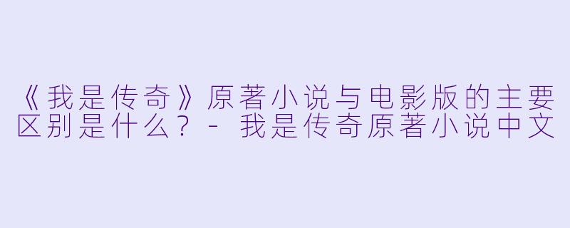 《我是传奇》原著小说与电影版的主要区别是什么？-我是传奇原著小说中文