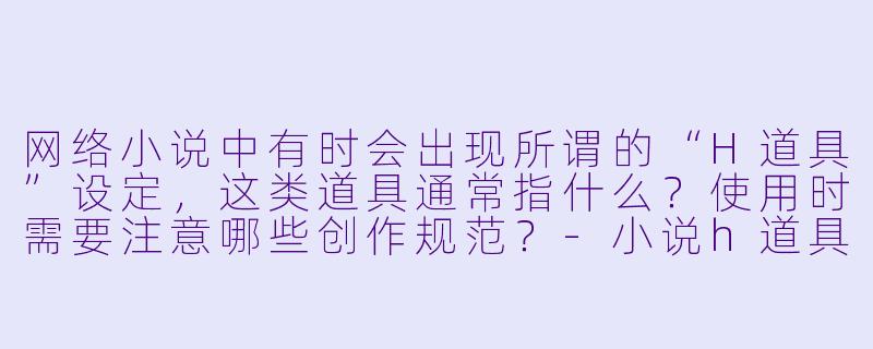 网络小说中有时会出现所谓的“H道具”设定，这类道具通常指什么？使用时需要注意哪些创作规范？-小说h道具
