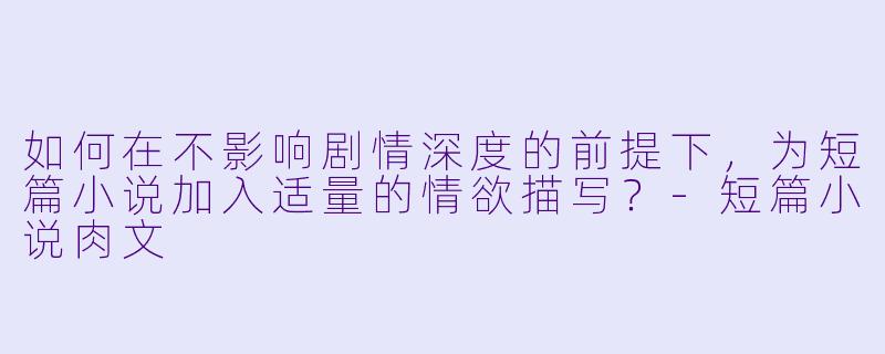 如何在不影响剧情深度的前提下，为短篇小说加入适量的情欲描写？-短篇小说肉文