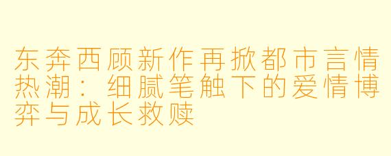 东奔西顾新作再掀都市言情热潮：细腻笔触下的爱情博弈与成长救赎