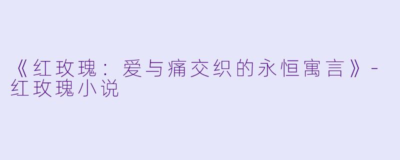 《红玫瑰：爱与痛交织的永恒寓言》-红玫瑰小说