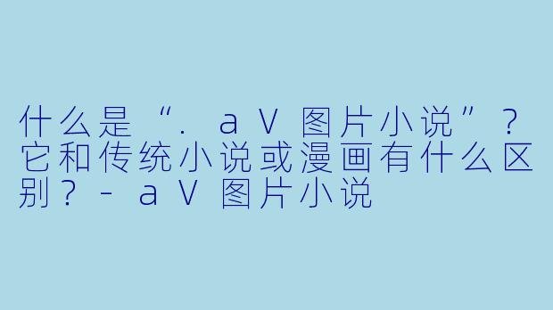 什么是“.aV图片小说”？它和传统小说或漫画有什么区别？-aV图片小说