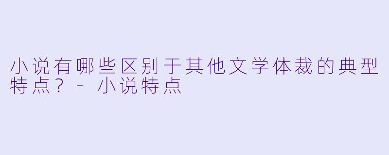小说有哪些区别于其他文学体裁的典型特点？-小说特点