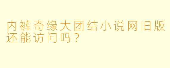 内裤奇缘大团结小说网旧版还能访问吗？