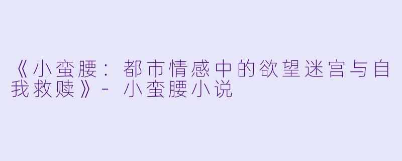 《小蛮腰：都市情感中的欲望迷宫与自我救赎》-小蛮腰小说