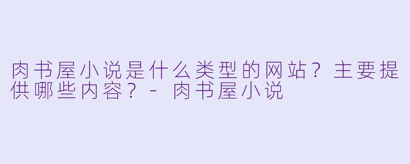 肉书屋小说是什么类型的网站？主要提供哪些内容？-肉书屋小说