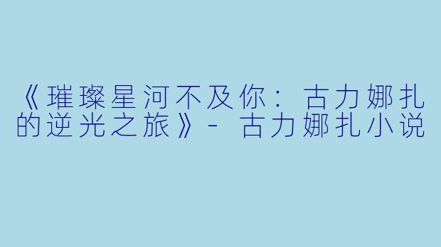 《璀璨星河不及你：古力娜扎的逆光之旅》-古力娜扎小说