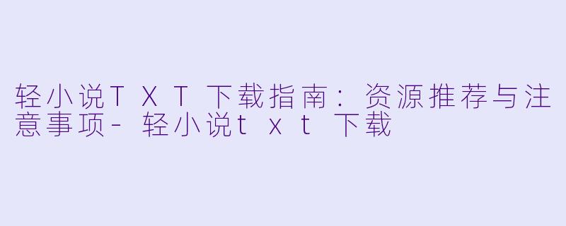 轻小说TXT下载指南：资源推荐与注意事项-轻小说txt下载