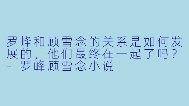 罗峰和顾雪念的关系是如何发展的，他们最终在一起了吗？-罗峰顾雪念小说