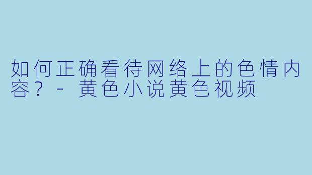 如何正确看待网络上的色情内容？-黄色小说黄色视频
