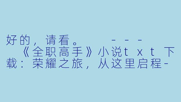 好的，请看。

---


《全职高手》小说txt下载：荣耀之旅，从这里启程-全职高手小说txt下载