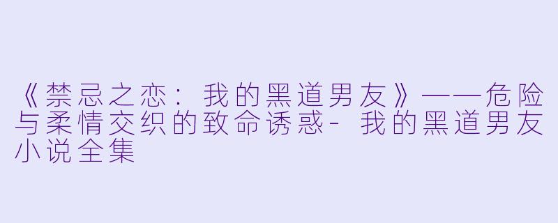 《禁忌之恋：我的黑道男友》——危险与柔情交织的致命诱惑-我的黑道男友小说全集