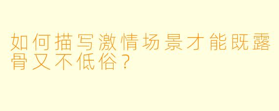 如何描写激情场景才能既露骨又不低俗？