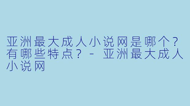 亚洲最大成人小说网是哪个？有哪些特点？-亚洲最大成人小说网