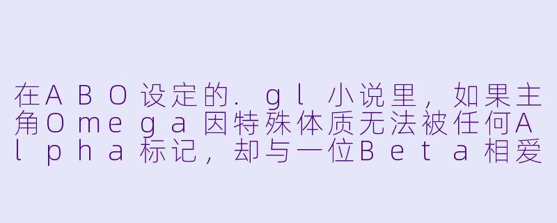 在ABO设定的.gl小说里，如果主角Omega因特殊体质无法被任何Alpha标记，却与一位Beta相爱，这种关系如何突破社会对“标记绑定”的偏见？-gl小说abo