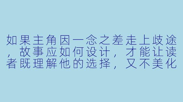 如果主角因一念之差走上歧途，故事应如何设计，才能让读者既理解他的选择，又不美化错误本身？