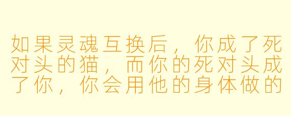 如果灵魂互换后，你成了死对头的猫，而你的死对头成了你，你会用他的身体做的第一件事是什么？