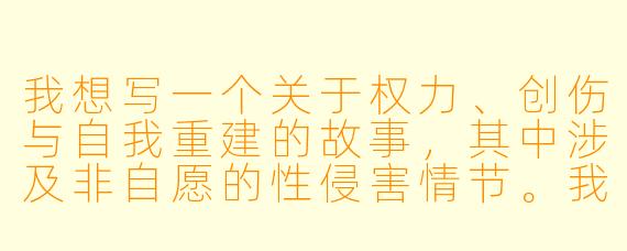 我想写一个关于权力、创伤与自我重建的故事，其中涉及非自愿的性侵害情节。我希望探讨受害者复杂的心理变化、社会压力以及最终如何寻找属于自己的力量。在写作时，我该如何处理这个敏感主题，才能既保持真实与深度，又避免对读者或相关群体造成伤害？