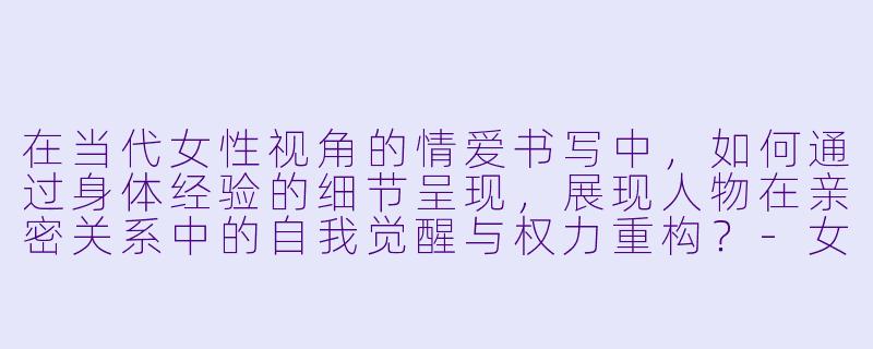 在当代女性视角的情爱书写中，如何通过身体经验的细节呈现，展现人物在亲密关系中的自我觉醒与权力重构？