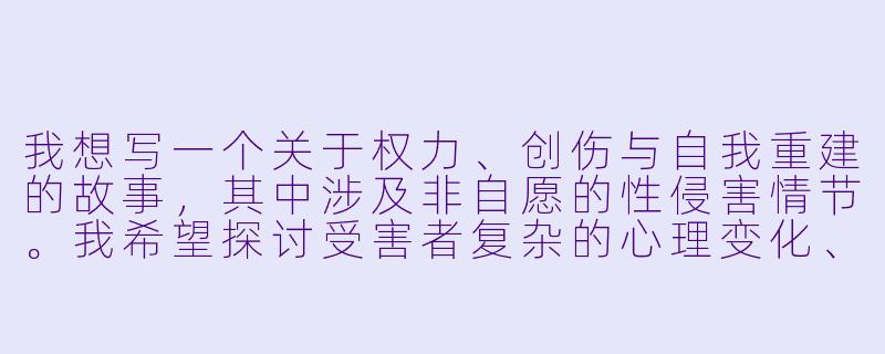 我想写一个关于权力、创伤与自我重建的故事，其中涉及非自愿的性侵害情节。我希望探讨受害者复杂的心理变化、社会压力以及最终如何寻找属于自己的力量。在写作时，我该如何处理这个敏感主题，才能既保持真实与深度，又避免对读者或相关群体造成伤害？-被人操的小说