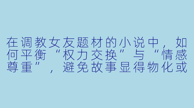 在调教女友题材的小说中，如何平衡“权力交换”与“情感尊重”，避免故事显得物化或压迫？-调教女友小说