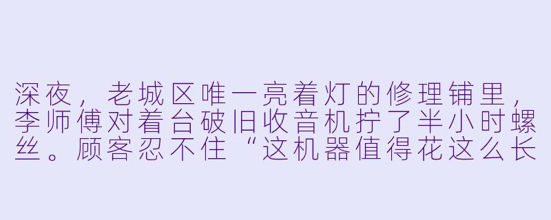 深夜，老城区唯一亮着灯的修理铺里，李师傅对着台破旧收音机拧了半小时螺丝。顾客忍不住“这机器值得花这么长时间吗？”李师傅头也不抬：“它收不到信号，不是因为零件坏了——是当年用它听广播的人，再也没回过家。”-修理工小说