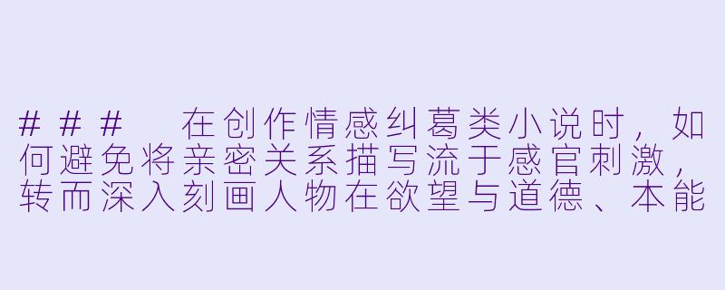 ###
在创作情感纠葛类小说时，如何避免将亲密关系描写流于感官刺激，转而深入刻画人物在欲望与道德、本能与理性之间的复杂挣扎？

###-欲情小说