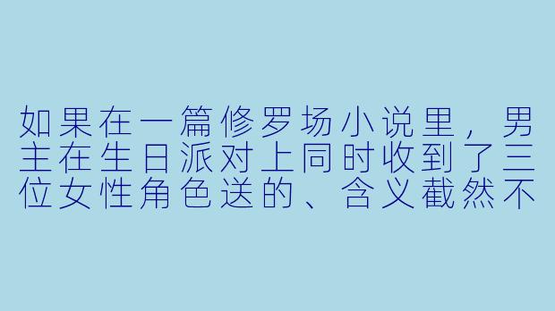 如果在一篇修罗场小说里，男主在生日派对上同时收到了三位女性角色送的、含义截然不同的礼物——一条亲手织的围巾（象征温暖与占有）、一张去远方的单程机票（象征逃离与自由）、以及一把他多年前遗失的旧公寓钥匙（象征回归与秘密）。这三件礼物恰好被她们同时拿出，且彼此都以为自己是唯一准备礼物的人。此刻，男主应该如何反应，才能最大程度地维持现场的平衡，并为后续的冲突埋下最合理的伏笔？