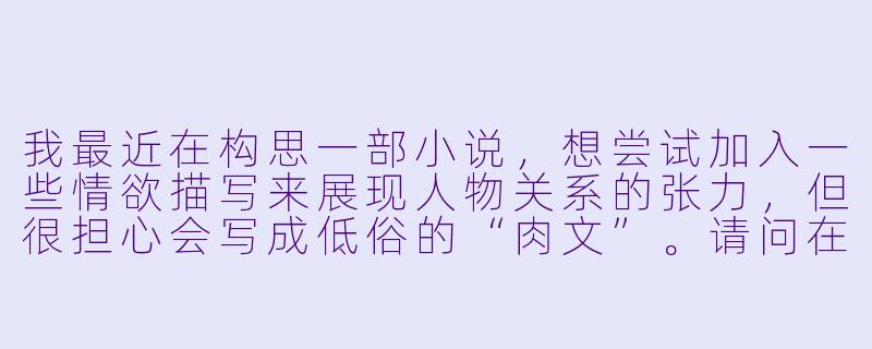 我最近在构思一部小说，想尝试加入一些情欲描写来展现人物关系的张力，但很担心会写成低俗的“肉文”。请问在创作中，如何把握情欲描写的尺度，让它服务于人物和剧情，而不是沦为感官刺激？-肉文多的小说