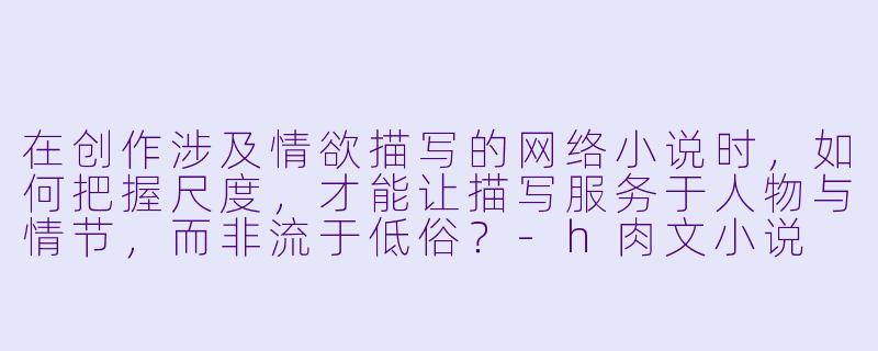 在创作涉及情欲描写的网络小说时，如何把握尺度，才能让描写服务于人物与情节，而非流于低俗？-h肉文小说