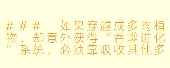 ###
如果穿越成多肉植物，却意外获得“吞噬进化”系统，必须靠吸收其他多肉精魄才能化形，你会选择成为温室里被精心呵护的“共生派”，还是荒野中主动狩猎的“掠夺者”？当曾经为你浇水的植物学家少年，捧着唯一能救你性命的月光锦缎多肉来到你面前时，你的根须会缠绕他的手，还是刺穿他的心脏？

###