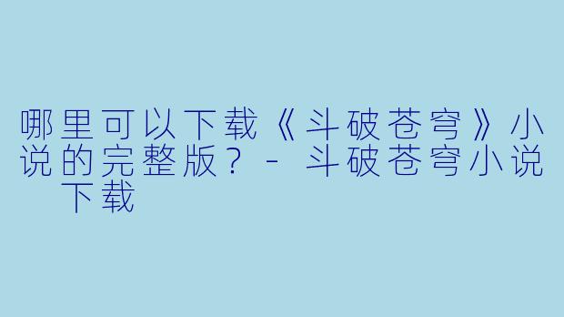 哪里可以下载《斗破苍穹》小说的完整版?-斗破苍穹小说 下载