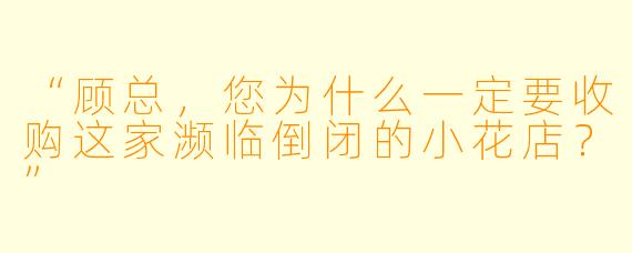 “顾总，您为什么一定要收购这家濒临倒闭的小花店？”