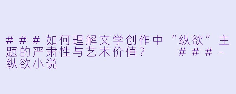 ###如何理解文学创作中“纵欲”主题的严肃性与艺术价值?
###-纵欲小说